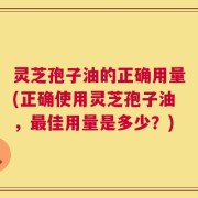 灵芝孢子油的正确用量(正确使用灵芝孢子油，最佳用量是多少？)
