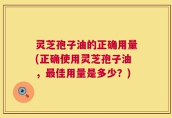 灵芝孢子油的正确用量(正确使用灵芝孢子油，最佳用量是多少？)