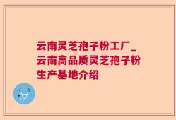 云南灵芝孢子粉工厂_云南高品质灵芝孢子粉生产基地介绍