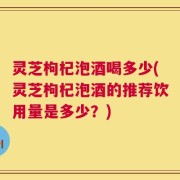 灵芝枸杞泡酒喝多少(灵芝枸杞泡酒的推荐饮用量是多少？)