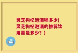 灵芝枸杞泡酒喝多少(灵芝枸杞泡酒的推荐饮用量是多少？)