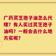 广药灵芝孢子油怎么代理？有人买过灵芝孢子油吗？一般会去什么地方买呢？