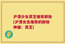 沪漂少女灵芝推荐卸妆(沪漂女生推荐的卸妆神器：灵芝)