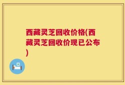 西藏灵芝回收价格(西藏灵芝回收价现已公布)
