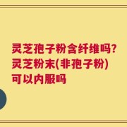 灵芝孢子粉含纤维吗？灵芝粉末(非孢子粉)可以内服吗