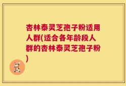 杏林泰灵芝孢子粉适用人群(适合各年龄段人群的杏林泰灵芝孢子粉)