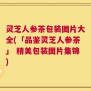 灵芝人参茶包装图片大全(「品鉴灵芝人参茶」 精美包装图片集锦)