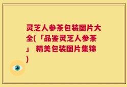 灵芝人参茶包装图片大全(「品鉴灵芝人参茶」 精美包装图片集锦)