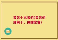 灵芝十大名药(灵芝药用前十，保健常备)