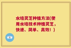 水培灵芝种植方法(使用水培技术种植灵芝，快速、简单、高效！)