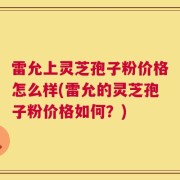 雷允上灵芝孢子粉价格怎么样(雷允的灵芝孢子粉价格如何？)