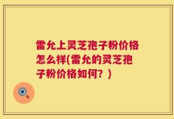 雷允上灵芝孢子粉价格怎么样(雷允的灵芝孢子粉价格如何？)