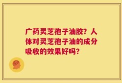 广药灵芝孢子油胶？人体对灵芝孢子油的成分吸收的效果好吗？