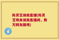 陈灵芝湖南直播(陈灵芝现身湖南直播间，数万网友围观)