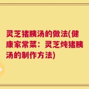 灵芝猪胰汤的做法(健康家常菜：灵芝炖猪胰汤的制作方法)
