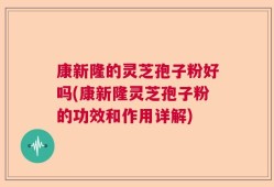 康新隆的灵芝孢子粉好吗(康新隆灵芝孢子粉的功效和作用详解)