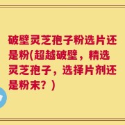 破壁灵芝孢子粉选片还是粉(超越破壁，精选灵芝孢子，选择片剂还是粉末？)