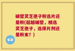 破壁灵芝孢子粉选片还是粉(超越破壁，精选灵芝孢子，选择片剂还是粉末？)