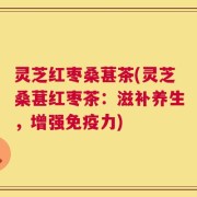 灵芝红枣桑葚茶(灵芝桑葚红枣茶：滋补养生，增强免疫力)