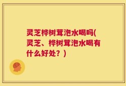 灵芝桦树茸泡水喝吗(灵芝、桦树茸泡水喝有什么好处？)