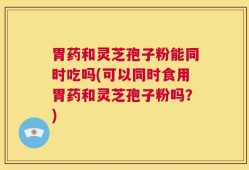 胃药和灵芝孢子粉能同时吃吗(可以同时食用胃药和灵芝孢子粉吗？)