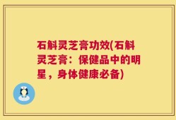石斛灵芝膏功效(石斛灵芝膏：保健品中的明星，身体健康必备)