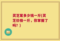 灵芝茸多少钱一斤(灵芝价格一斤，你掌握了吗？)