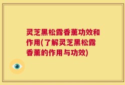 灵芝黑松露香薰功效和作用(了解灵芝黑松露香薰的作用与功效)