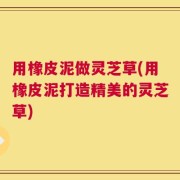 用橡皮泥做灵芝草(用橡皮泥打造精美的灵芝草)
