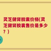 灵芝健肾胶囊价格(灵芝健肾胶囊售价是多少？)