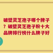 破壁灵芝孢子哪个牌子？破壁灵芝孢子粉十大品牌排行榜什么牌子好