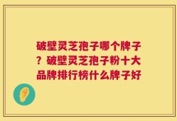 破壁灵芝孢子哪个牌子？破壁灵芝孢子粉十大品牌排行榜什么牌子好