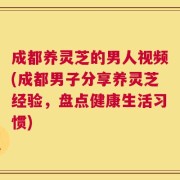 成都养灵芝的男人视频(成都男子分享养灵芝经验，盘点健康生活习惯)