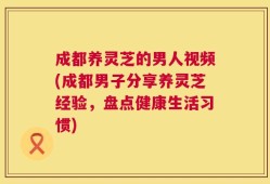 成都养灵芝的男人视频(成都男子分享养灵芝经验，盘点健康生活习惯)