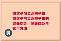覆盆子加灵芝孢子粉_覆盆子与灵芝孢子粉的完美结合：健康益处与食用方法