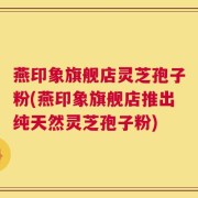 燕印象旗舰店灵芝孢子粉(燕印象旗舰店推出纯天然灵芝孢子粉)