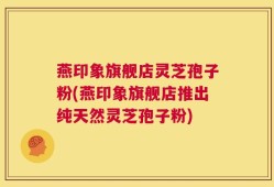 燕印象旗舰店灵芝孢子粉(燕印象旗舰店推出纯天然灵芝孢子粉)