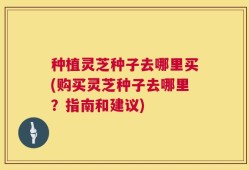 种植灵芝种子去哪里买(购买灵芝种子去哪里？指南和建议)