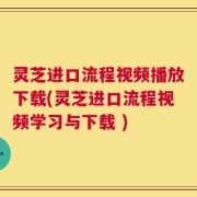 灵芝进口流程视频播放下载(灵芝进口流程视频学习与下载 )