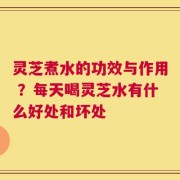 灵芝煮水的功效与作用 ？每天喝灵芝水有什么好处和坏处