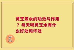 灵芝煮水的功效与作用 ？每天喝灵芝水有什么好处和坏处