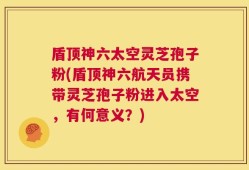 盾顶神六太空灵芝孢子粉(盾顶神六航天员携带灵芝孢子粉进入太空，有何意义？)