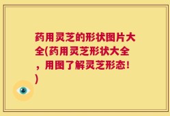 药用灵芝的形状图片大全(药用灵芝形状大全，用图了解灵芝形态！)