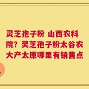 灵芝孢子粉 山西农科院？灵芝孢子粉太谷农大产太原哪里有销售点