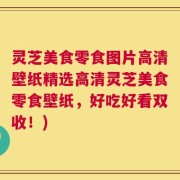 灵芝美食零食图片高清壁纸精选高清灵芝美食零食壁纸，好吃好看双收！)