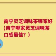 南宁灵芝调味茶哪家好(南宁哪家灵芝调味茶口感最佳？)