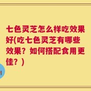 七色灵芝怎么样吃效果好(吃七色灵芝有哪些效果？如何搭配食用更佳？)