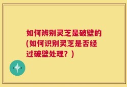如何辨别灵芝是破壁的(如何识别灵芝是否经过破壁处理？)