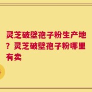 灵芝破壁孢子粉生产地？灵芝破壁孢子粉哪里有卖