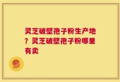 灵芝破壁孢子粉生产地？灵芝破壁孢子粉哪里有卖